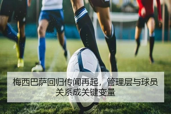 梅西巴萨回归传闻再起，管理层与球员关系成关键变量
